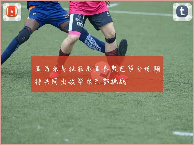 亚马尔与拉菲尼亚齐聚巴萨合练期待共同出战毕尔巴鄂挑战