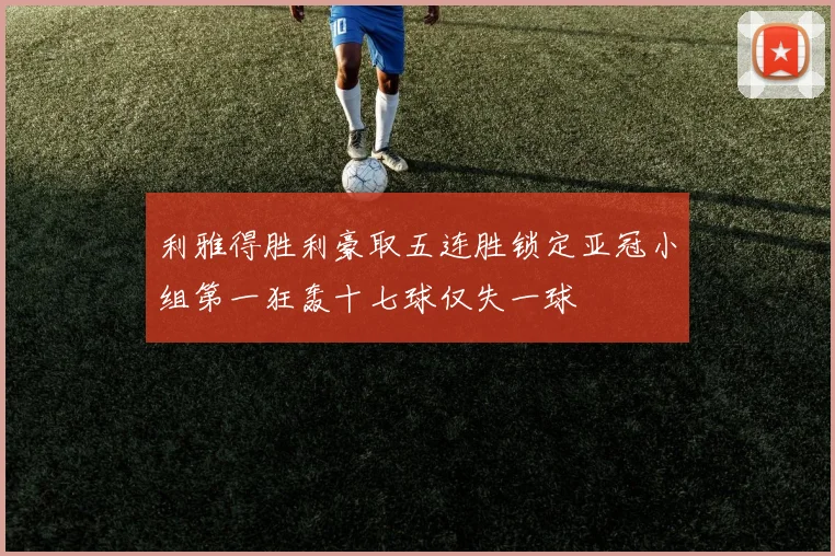 利雅得胜利豪取五连胜锁定亚冠小组第一狂轰十七球仅失一球