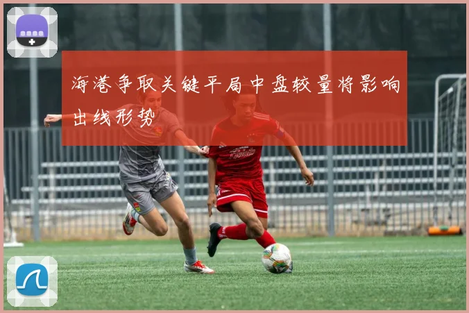 海港争取关键平局中盘较量将影响出线形势