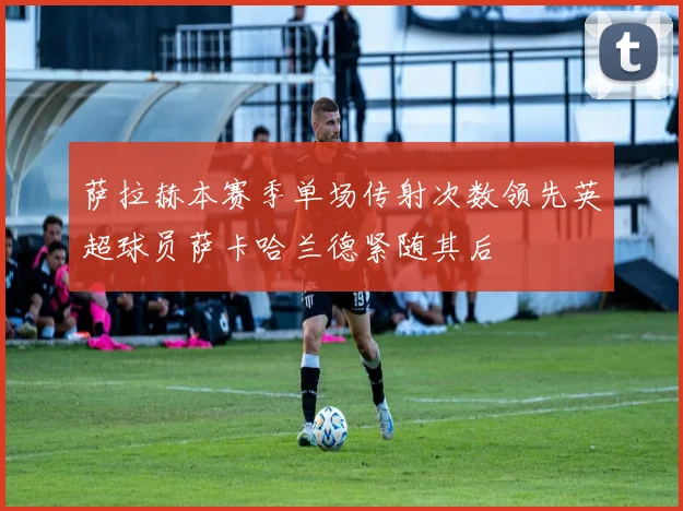 萨拉赫本赛季单场传射次数领先英超球员萨卡哈兰德紧随其后