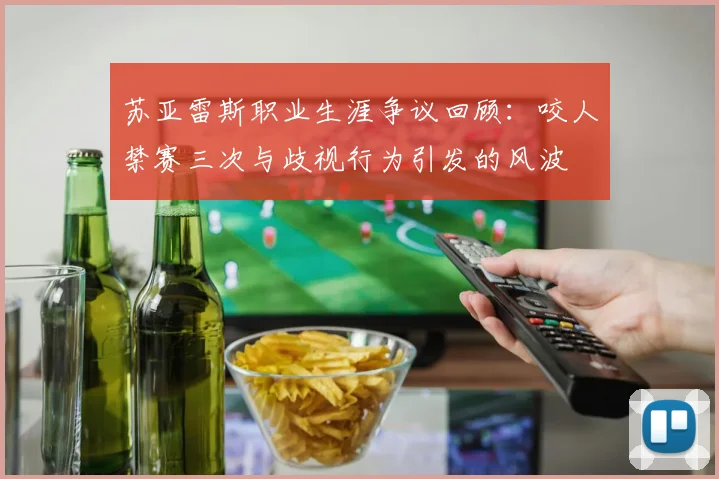 苏亚雷斯职业生涯争议回顾：咬人禁赛三次与歧视行为引发的风波