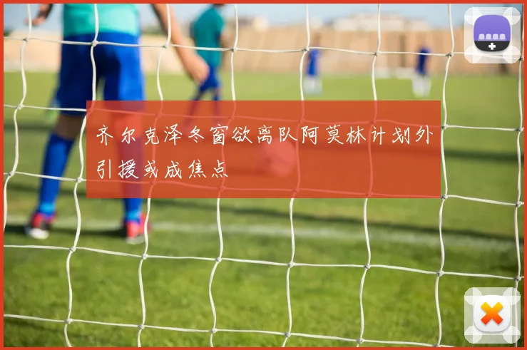 齐尔克泽冬窗欲离队阿莫林计划外引援或成焦点