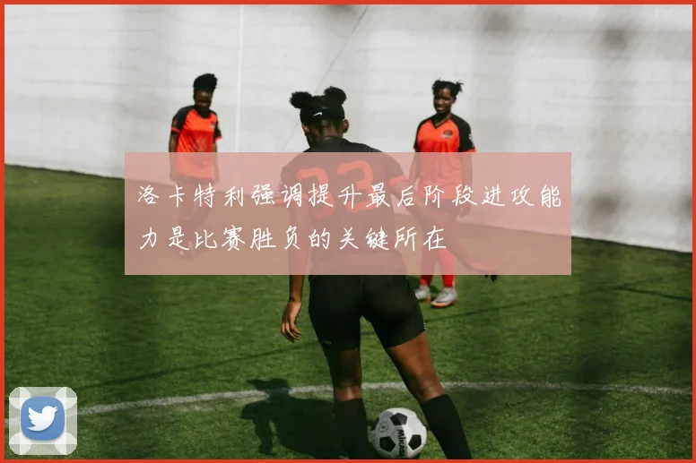 洛卡特利强调提升最后阶段进攻能力是比赛胜负的关键所在