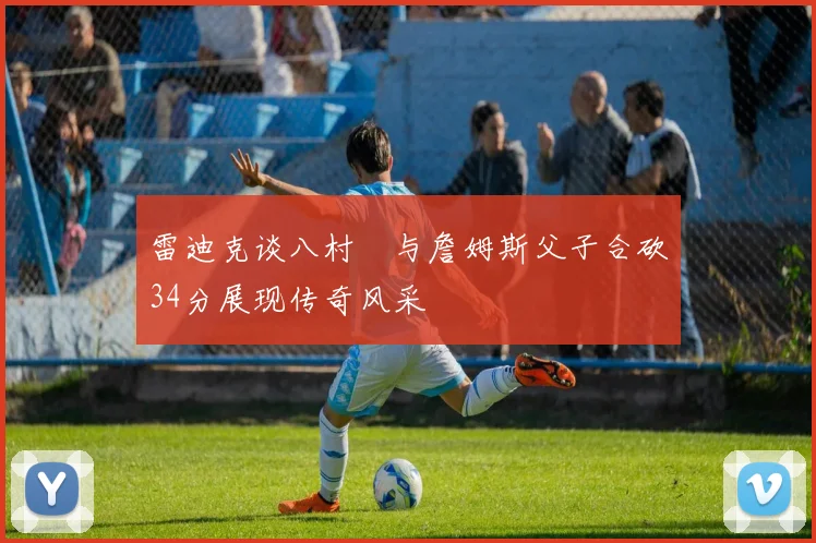 雷迪克谈八村塁与詹姆斯父子合砍34分展现传奇风采
