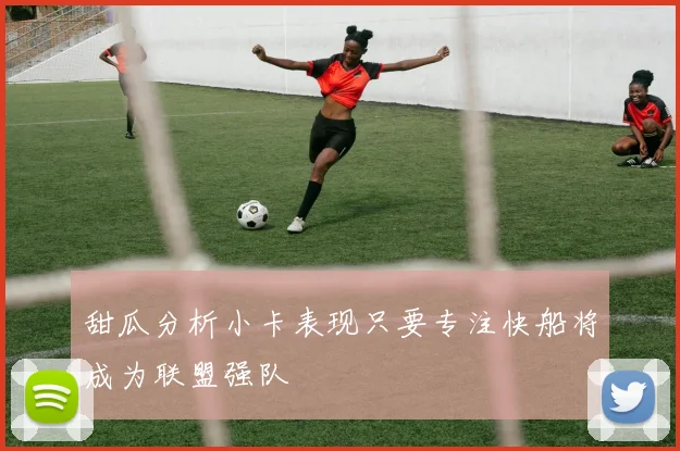 甜瓜分析小卡表现只要专注快船将成为联盟强队