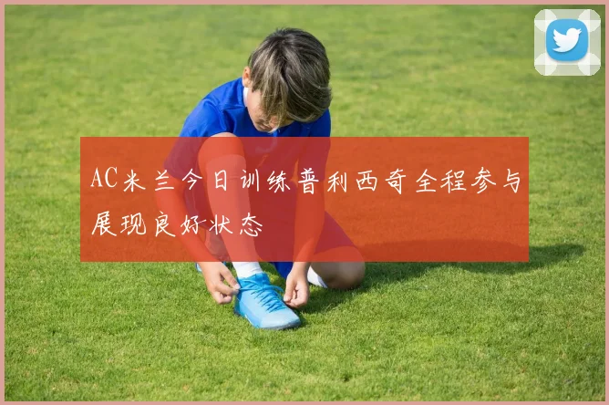 AC米兰今日训练普利西奇全程参与展现良好状态